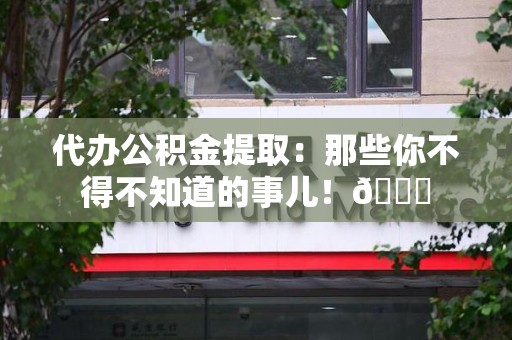 裕安代办公积金提取：那些你不得不知道的事儿！😎