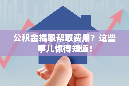 裕安公积金提取帮取费用？这些事儿你得知道！