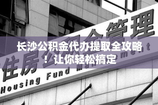 裕安长沙公积金代办提取全攻略！让你轻松搞定