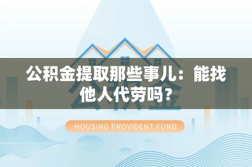 裕安公积金提取那些事儿：能找他人代劳吗？