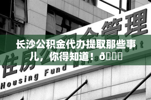 裕安长沙公积金代办提取那些事儿，你得知道！😎